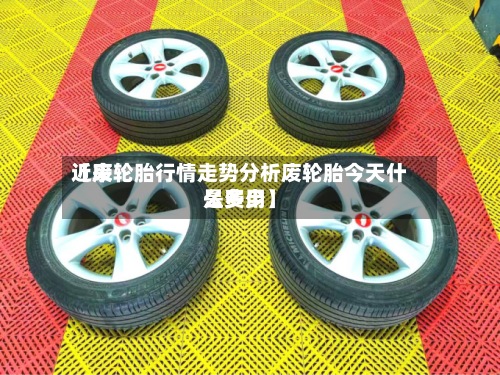 近来【废轮胎行情走势分析废轮胎今天什么费用是多少】-第2张图片