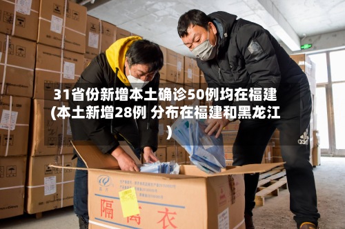 31省份新增本土确诊50例均在福建(本土新增28例 分布在福建和黑龙江)