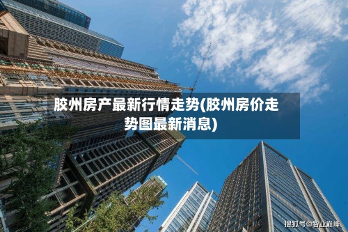 胶州房产最新行情走势(胶州房价走势图最新消息)-第2张图片