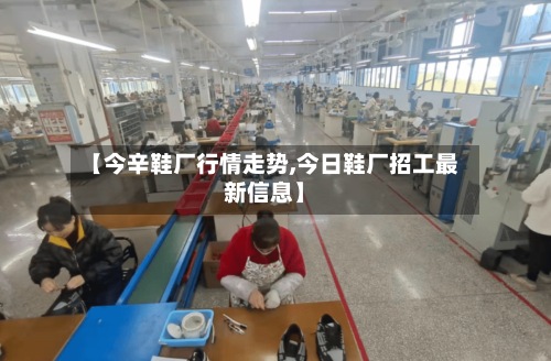 【今辛鞋厂行情走势,今日鞋厂招工最新信息】