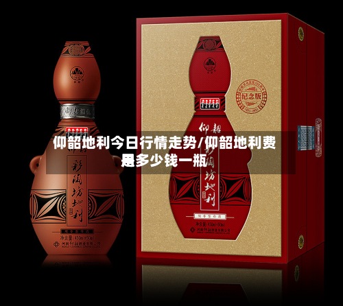 仰韶地利今日行情走势/仰韶地利费用是多少钱一瓶