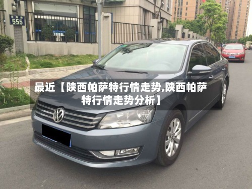 最近【陕西帕萨特行情走势,陕西帕萨特行情走势分析】