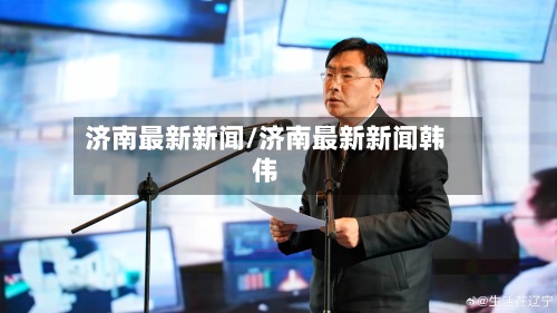 济南最新新闻/济南最新新闻韩伟