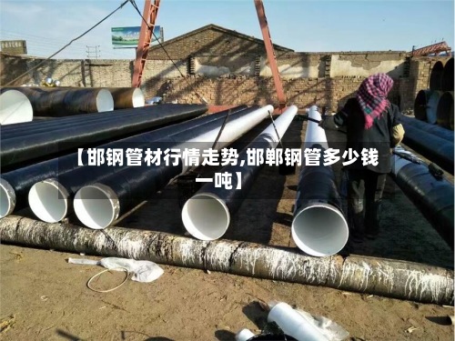 【邯钢管材行情走势,邯郸钢管多少钱一吨】