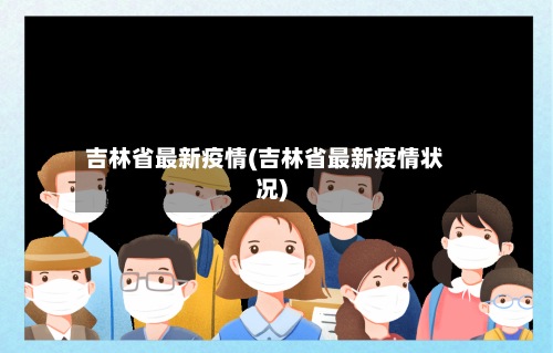 吉林省最新疫情(吉林省最新疫情状况)