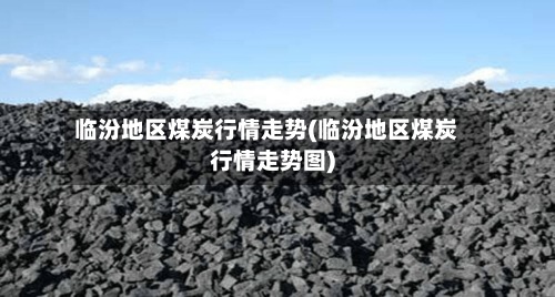 临汾地区煤炭行情走势(临汾地区煤炭行情走势图)-第2张图片