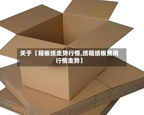 关于【箱板纸走势行情,纸箱纸板费用行情走势】