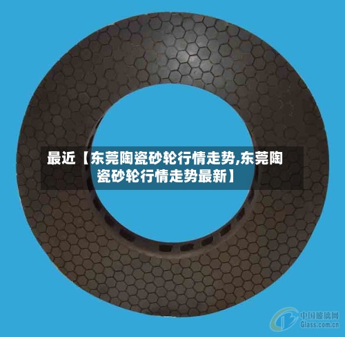 最近【东莞陶瓷砂轮行情走势,东莞陶瓷砂轮行情走势最新】-第2张图片
