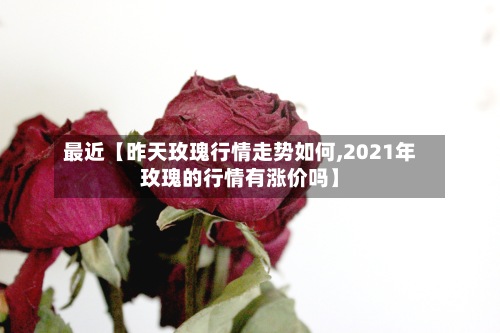 最近【昨天玫瑰行情走势如何,2021年玫瑰的行情有涨价吗】