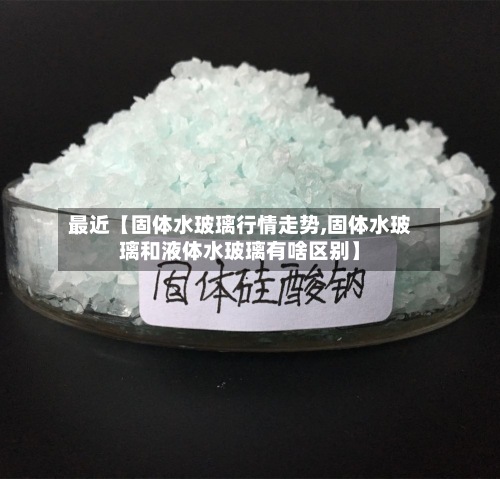 最近【固体水玻璃行情走势,固体水玻璃和液体水玻璃有啥区别】