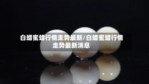白蜡蜜蜡行情走势最新/白蜡蜜蜡行情走势最新消息-第2张图片