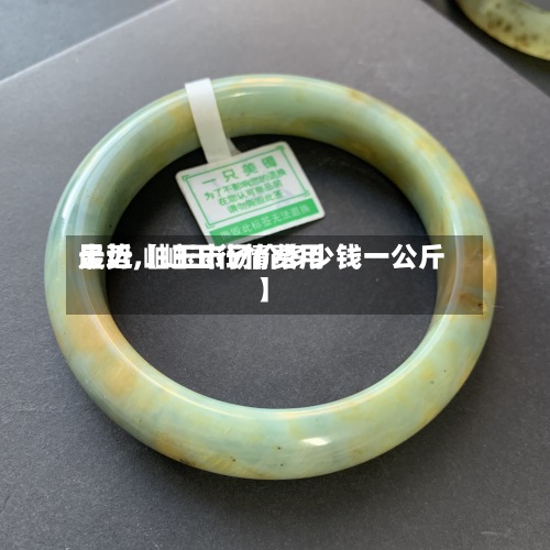 最近【岫玉行情费用走势,岫玉市场价多少钱一公斤】