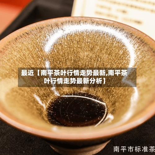 最近【南平茶叶行情走势最新,南平茶叶行情走势最新分析】