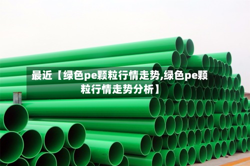 最近【绿色pe颗粒行情走势,绿色pe颗粒行情走势分析】