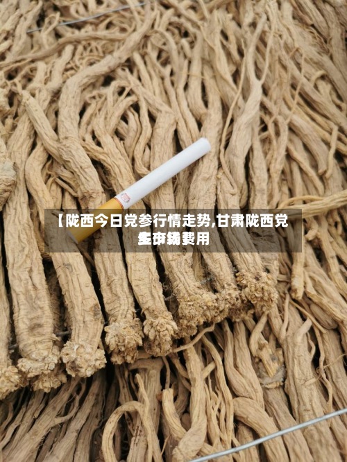 【陇西今日党参行情走势,甘肃陇西党生市场费用多少钱】